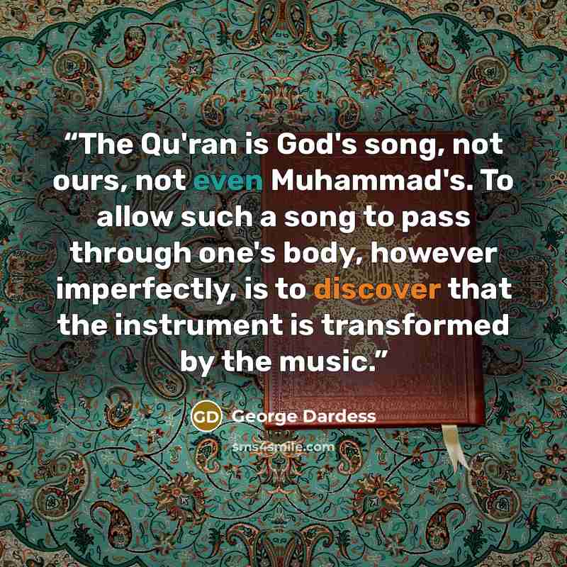 “The Qu'ran is God's song, not ours, not even Muhammad's. To allow such a song to pass through one's body, however imperfectly, is to discover that the instrument is transformed by the music.” quote by George Dardess