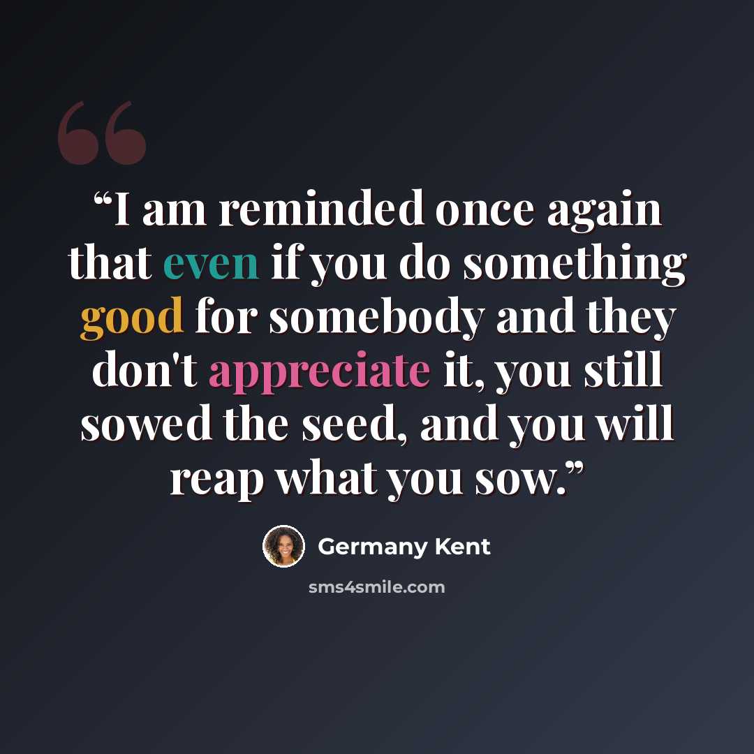 “I am reminded once again that even if you do something good for somebody and they don't appreciate it, you still sowed the seed, and you will reap what you sow.” quote by Germany Kent