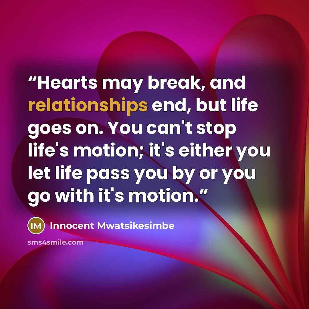 “Hearts may break, and relationships end, but life goes on. You can't stop life's motion; it's either you let life pass you by or you go with it's motion.” quote by Innocent Mwatsikesimbe