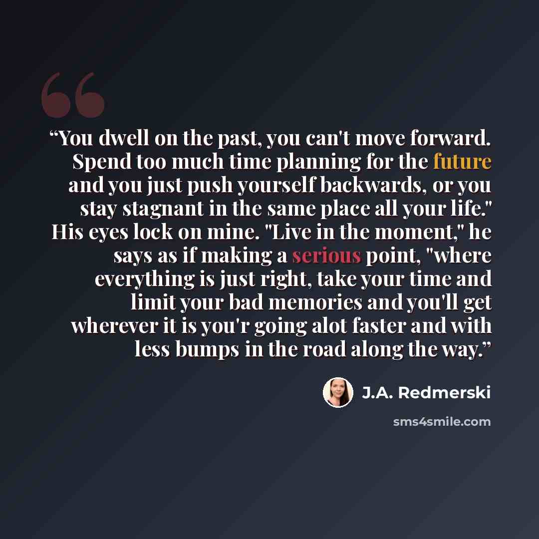 “You dwell on the past, you can't move forward. Spend too much time planning for the future and you just push yourself backwards, or you stay stagnant in the same place all your life." His eyes lock on mine. "Live in the moment," he says as if making a serious point, "where everything is just…” quote by J.A. Redmerski