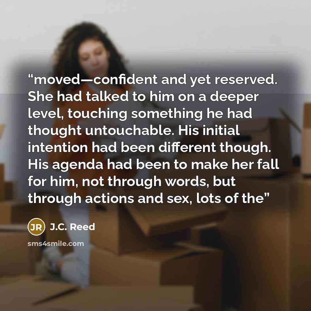 “moved—confident and yet reserved. She had talked to him on a deeper level, touching something he had thought untouchable. His initial intention had been different though. His agenda had been to make her fall for him, not through words, but through actions and sex, lots of the” quote by J.C. Reed