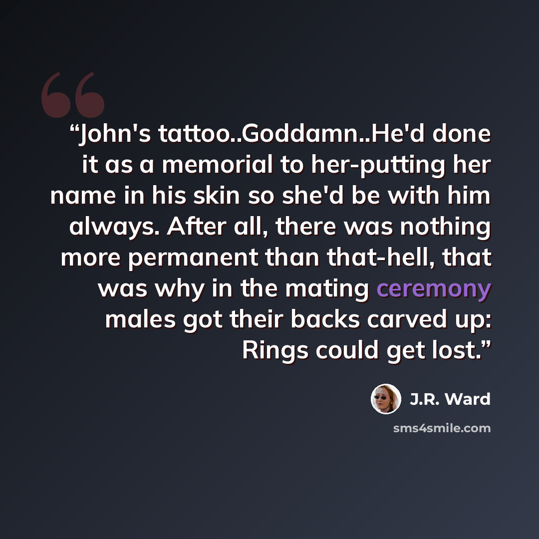 “John's tattoo..Goddamn..He'd done it as a memorial to her-putting her name in his skin so she'd be with him always. After all, there was nothing more permanent than that-hell, that was why in the mating ceremony males got their backs carved up: Rings could get lost.” quote by J.R. Ward