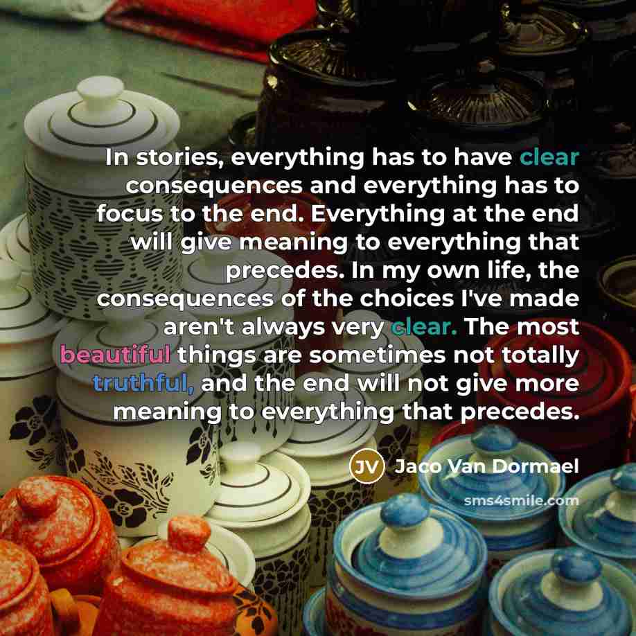 “In stories, everything has to have clear consequences and everything has to focus to the end. Everything at the end will give meaning to everything that precedes. In my own life, the consequences of the choices I've made aren't always very clear. The most beautiful things are sometimes not totally…” quote by Jaco Van Dormael