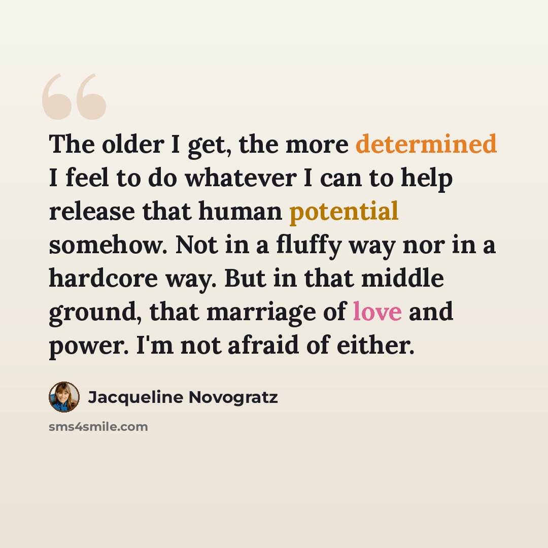 “The older I get, the more determined I feel to do whatever I can to help release that human potential somehow. Not in a fluffy way nor in a hardcore way. But in that middle ground, that marriage of love and power. I'm not afraid of either.” quote by Jacqueline Novogratz