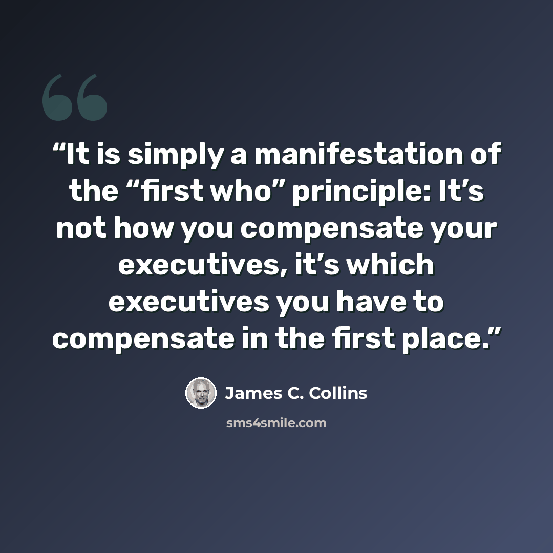 “It is simply a manifestation of the “first who” principle: It’s not how you compensate your executives, it’s which executives you have to compensate in the first place.” quote by James C. Collins