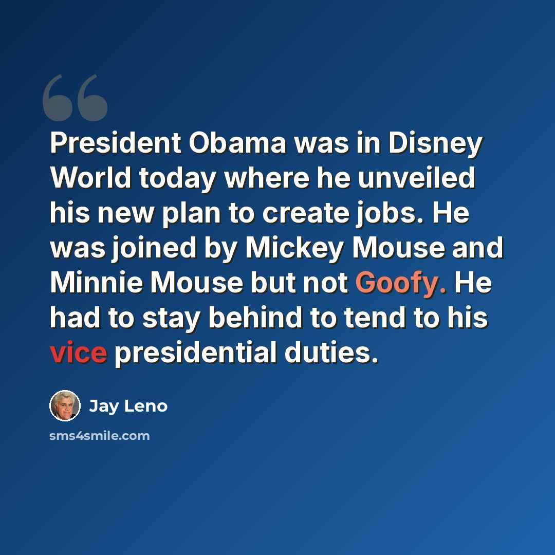 “President Obama was in Disney World today where he unveiled his new plan to create jobs. He was joined by Mickey Mouse and Minnie Mouse but not Goofy. He had to stay behind to tend to his vice presidential duties.” quote by Jay Leno