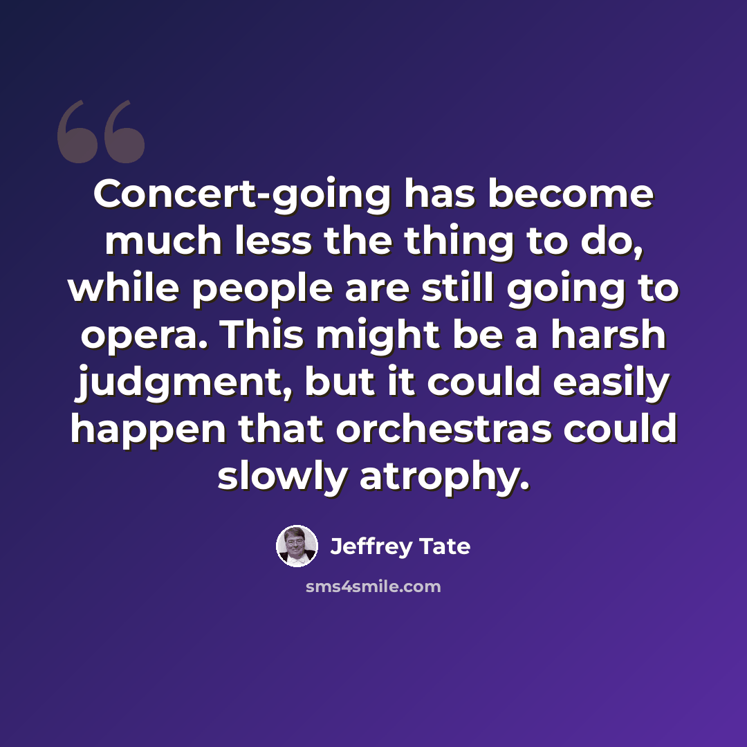 “Concert-going has become much less the thing to do, while people are still going to opera. This might be a harsh judgment, but it could easily happen that orchestras could slowly atrophy.” quote by Jeffrey Tate