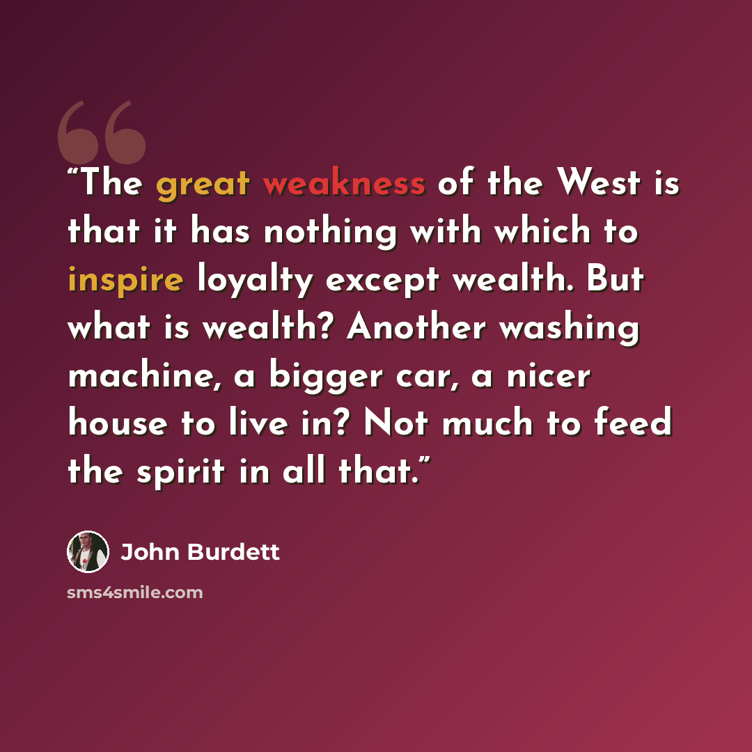 “The great weakness of the West is that it has nothing with which to inspire loyalty except wealth. But what is wealth? Another washing machine, a bigger car, a nicer house to live in? Not much to feed the spirit in all that.” quote by John Burdett