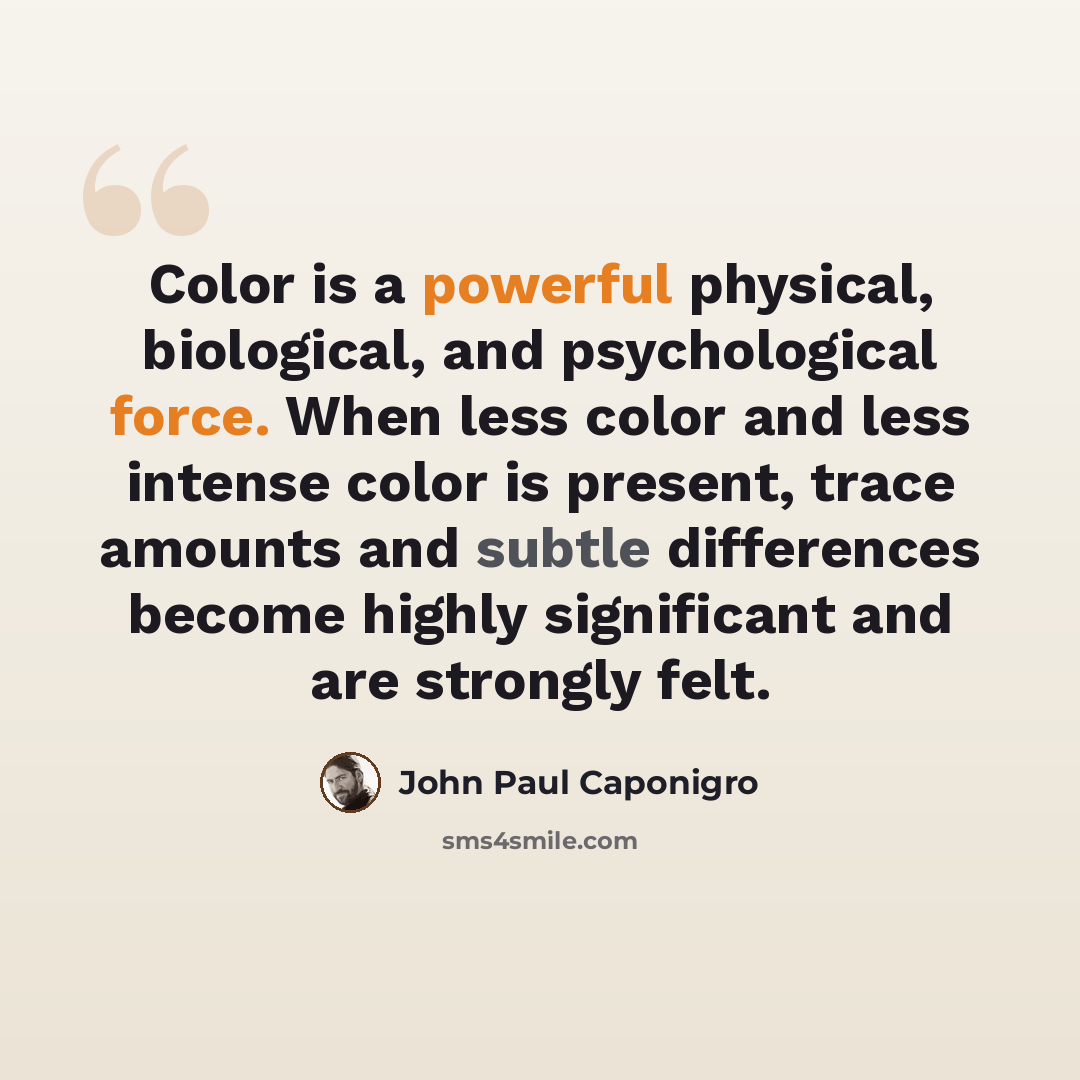 “Color is a powerful physical, biological, and psychological force. When less color and less intense color is present, trace amounts and subtle differences become highly significant and are strongly felt.” quote by John Paul Caponigro