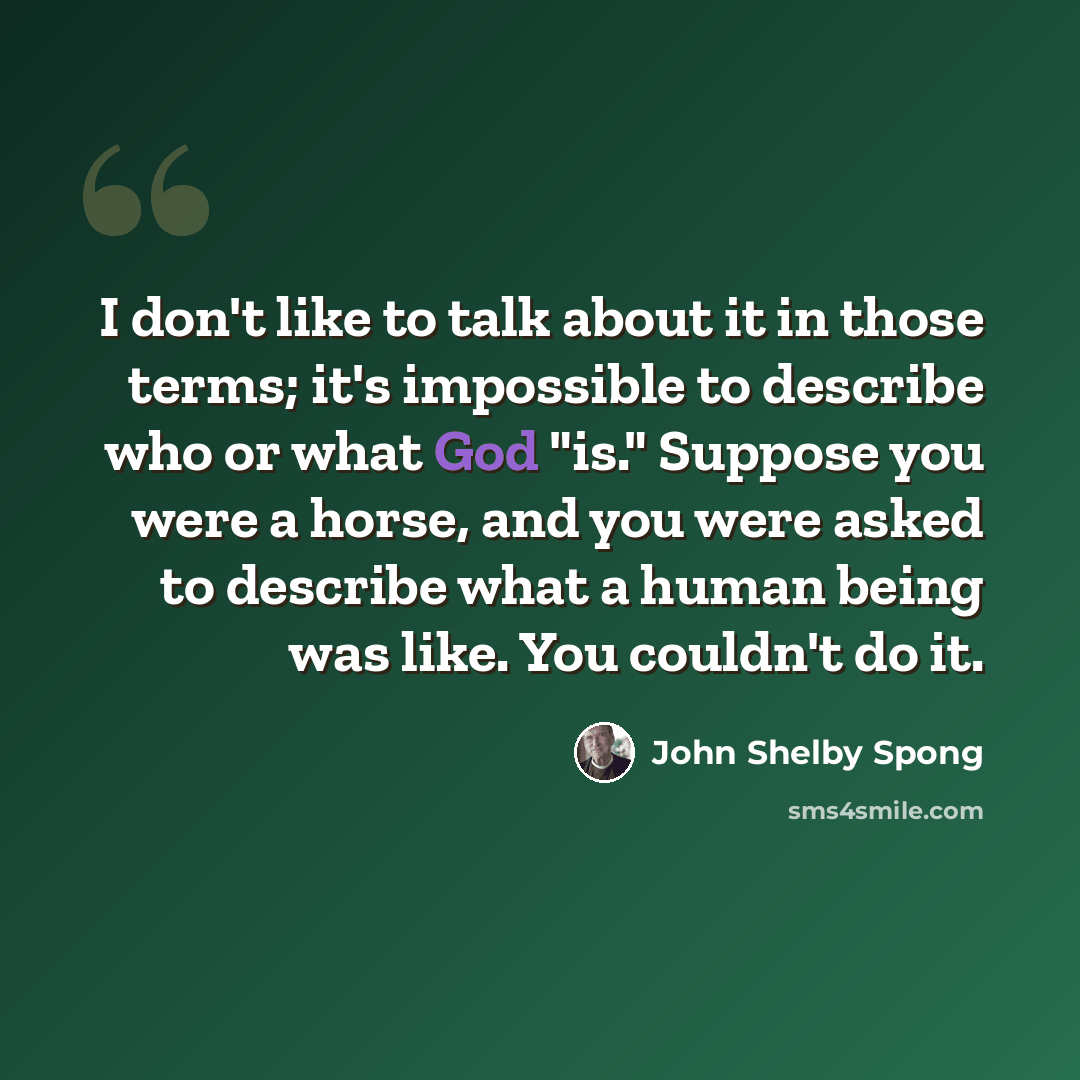 “I don't like to talk about it in those terms; it's impossible to describe who or what God "is." Suppose you were a horse, and you were asked to describe what a human being was like. You couldn't do it.” quote by John Shelby Spong