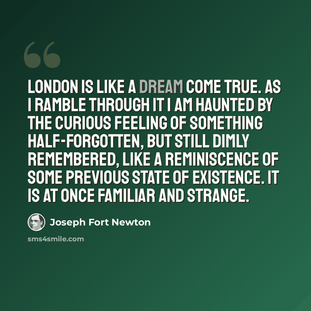 “London is like a dream come true. As I ramble through it I am haunted by the curious feeling of something half-forgotten, but still dimly remembered, like a reminiscence of some previous state of existence. It is at once familiar and strange.” quote by Joseph Fort Newton