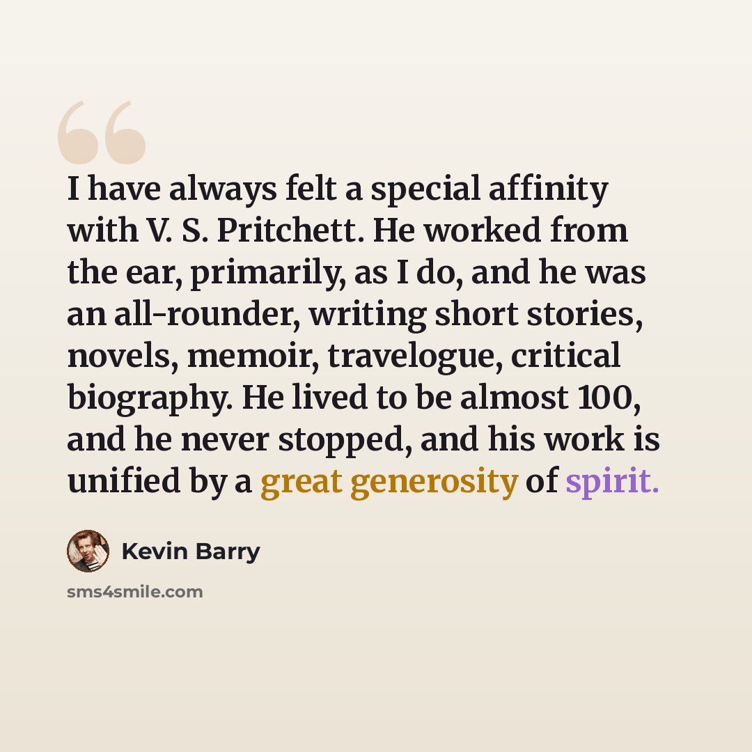 “I have always felt a special affinity with V. S. Pritchett. He worked from the ear, primarily, as I do, and he was an all-rounder, writing short stories, novels, memoir, travelogue, critical biography. He lived to be almost 100, and he never stopped, and his work is unified by a great generosity…” quote by Kevin Barry