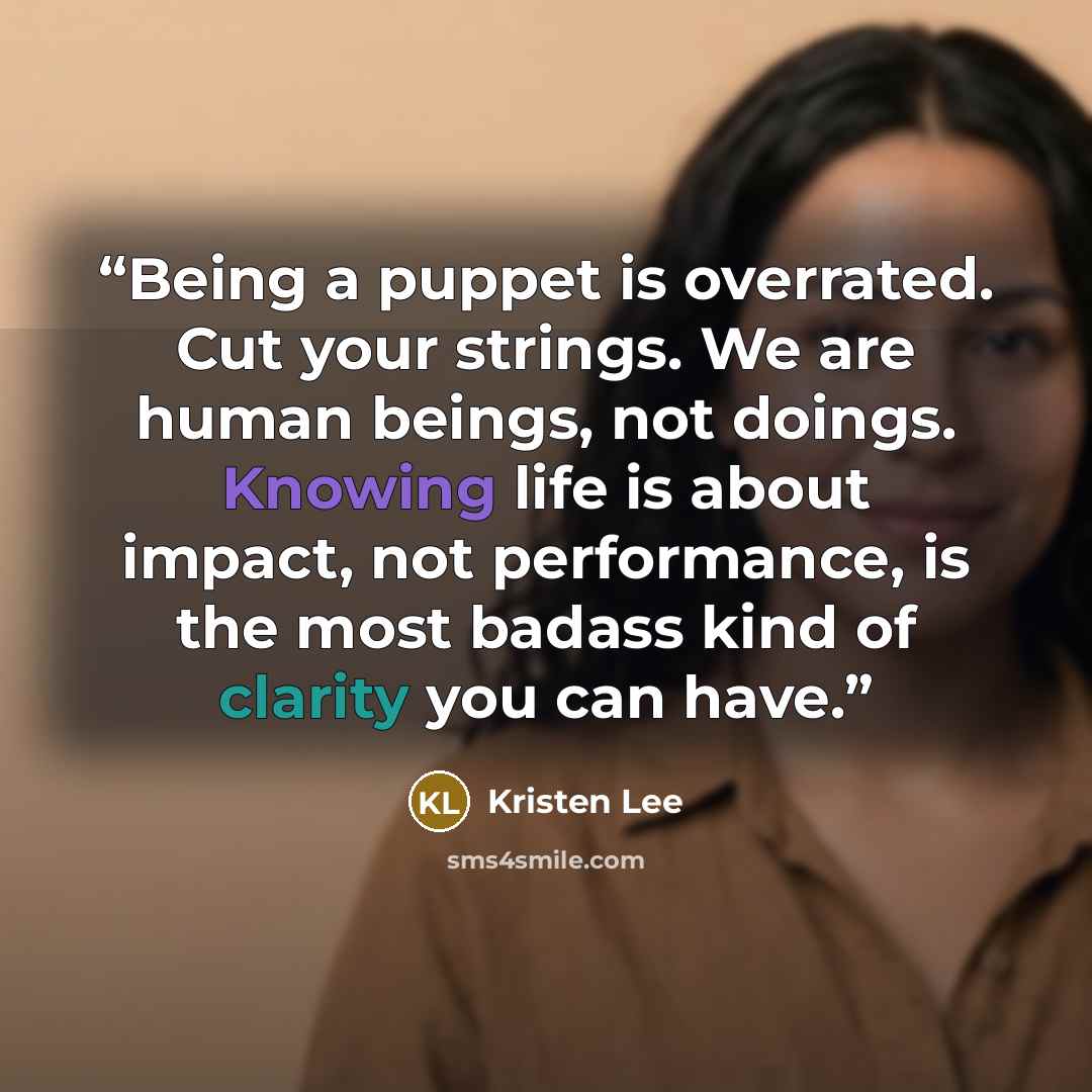 “Being a puppet is overrated. Cut your strings. We are human beings, not doings. Knowing life is about impact, not performance, is the most badass kind of clarity you can have.” quote by Kristen Lee