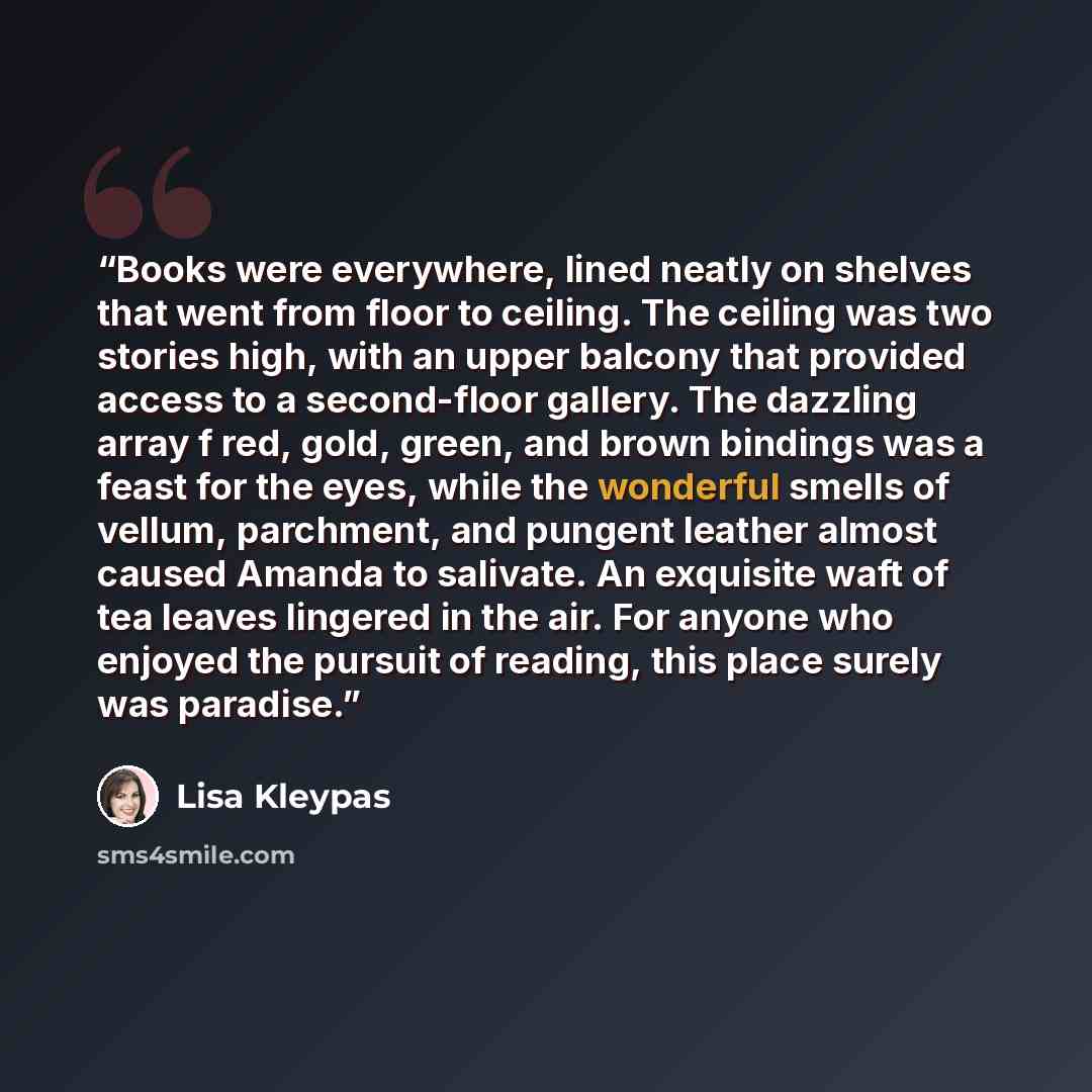 “Books were everywhere, lined neatly on shelves that went from floor to ceiling. The ceiling was two stories high, with an upper balcony that provided access to a second-floor gallery. The dazzling array f red, gold, green, and brown bindings was a feast for the eyes, while the wonderful smells of…” quote by Lisa Kleypas