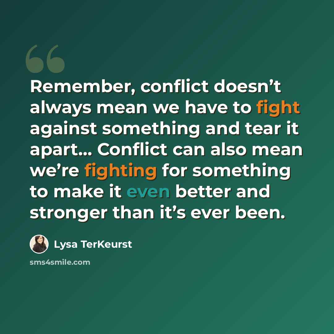 “Remember, conflict doesn’t always mean we have to fight against something and tear it apart… Conflict can also mean we’re fighting for something to make it even better and stronger than it’s ever been.” quote by Lysa TerKeurst