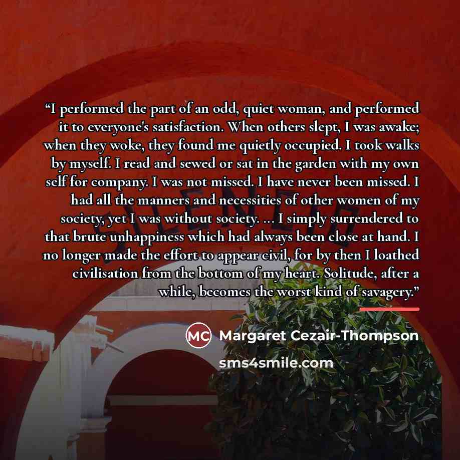 “I performed the part of an odd, quiet woman, and performed it to everyone's satisfaction. When others slept, I was awake; when they woke, they found me quietly occupied. I took walks by myself. I read and sewed or sat in the garden with my own self for company. I was not missed. I have never been…” quote by Margaret Cezair-Thompson