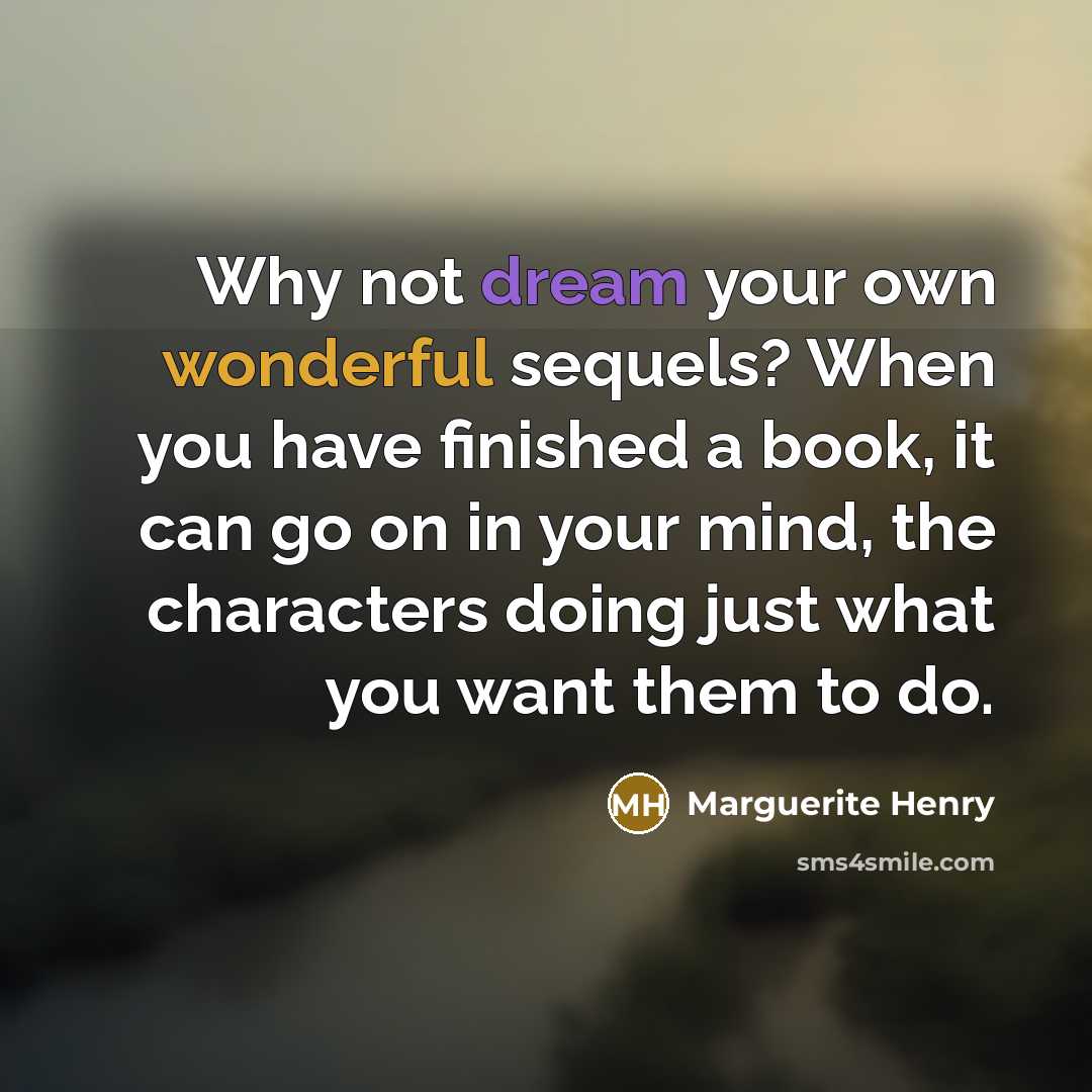 “Why not dream your own wonderful sequels? When you have finished a book, it can go on in your mind, the characters doing just what you want them to do.” quote by Marguerite Henry