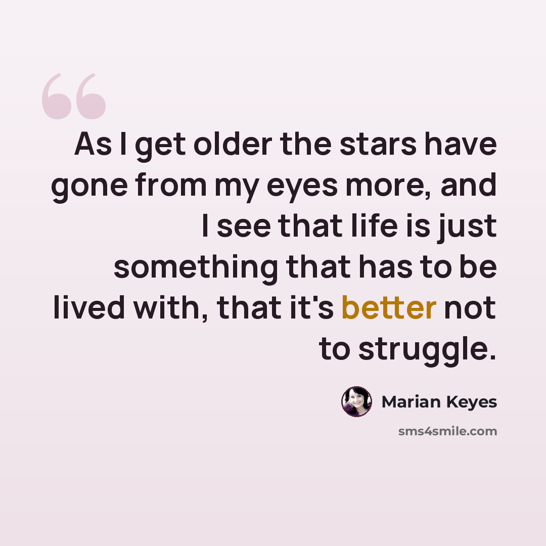“As I get older the stars have gone from my eyes more, and I see that life is just something that has to be lived with, that it's better not to struggle.” quote by Marian Keyes