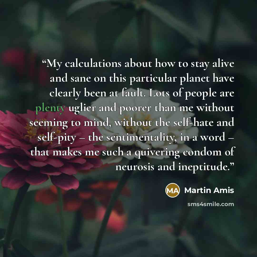 “My calculations about how to stay alive and sane on this particular planet have clearly been at fault. Lots of people are plenty uglier and poorer than me without seeming to mind, without the self-hate and self-pity – the sentimentality, in a word – that makes me such a quivering condom of…” quote by Martin Amis