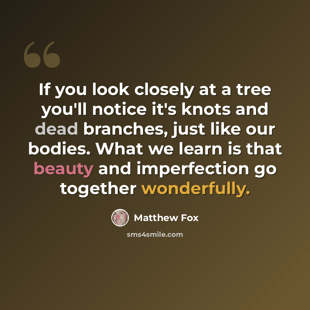“If you look closely at a tree you'll notice it's knots and dead branches, just like our bodies. What we learn is that beauty and imperfection go together wonderfully.” quote by Matthew Fox