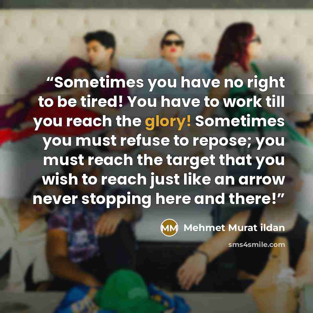 “Sometimes you have no right to be tired! You have to work till you reach the glory! Sometimes you must refuse to repose; you must reach the target that you wish to reach just like an arrow never stopping here and there!” quote by Mehmet Murat ildan