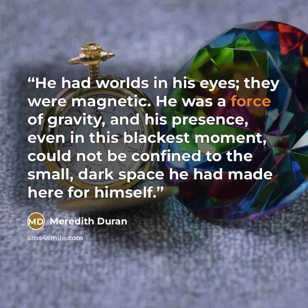 “He had worlds in his eyes; they were magnetic. He was a force of gravity, and his presence, even in this blackest moment, could not be confined to the small, dark space he had made here for himself.” quote by Meredith Duran