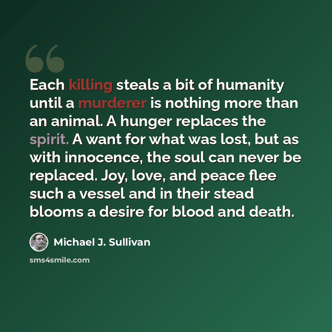 “Each killing steals a bit of humanity until a murderer is nothing more than an animal. A hunger replaces the spirit. A want for what was lost, but as with innocence, the soul can never be replaced. Joy, love, and peace flee such a vessel and in their stead blooms a desire for blood and death.” quote by Michael J. Sullivan