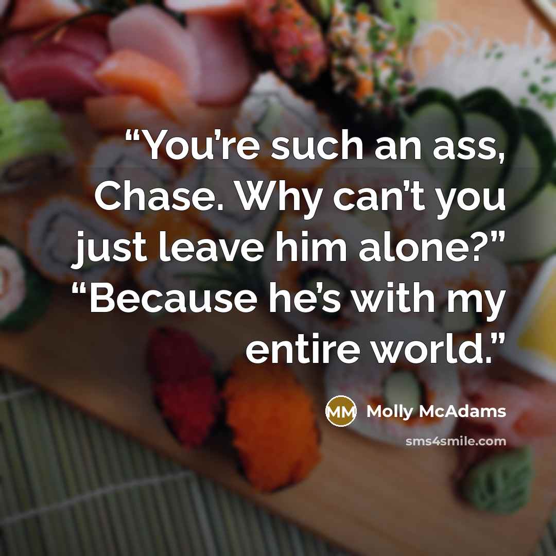 “You’re such an ass, Chase. Why can’t you just leave him alone?” “Because he’s with my entire world.” quote by Molly McAdams