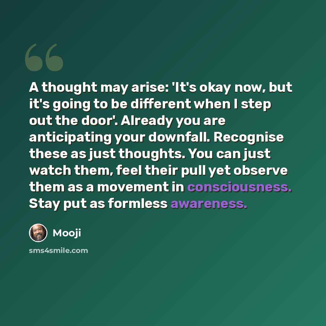 “A thought may arise: 'It's okay now, but it's going to be different when I step out the door'. Already you are anticipating your downfall. Recognise these as just thoughts. You can just watch them, feel their pull yet observe them as a movement in consciousness. Stay put as formless awareness.” quote by Mooji