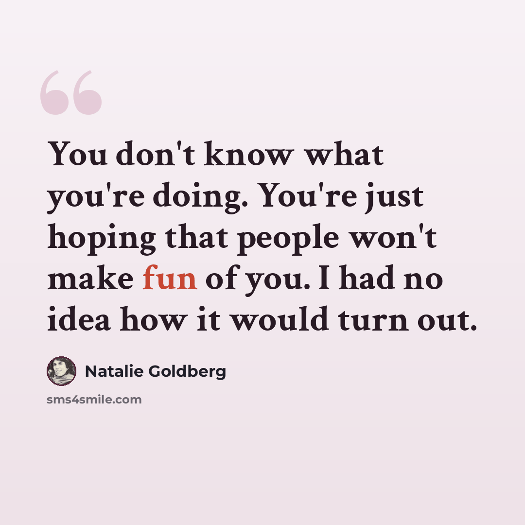 “You don't know what you're doing. You're just hoping that people won't make fun of you. I had no idea how it would turn out.” quote by Natalie Goldberg
