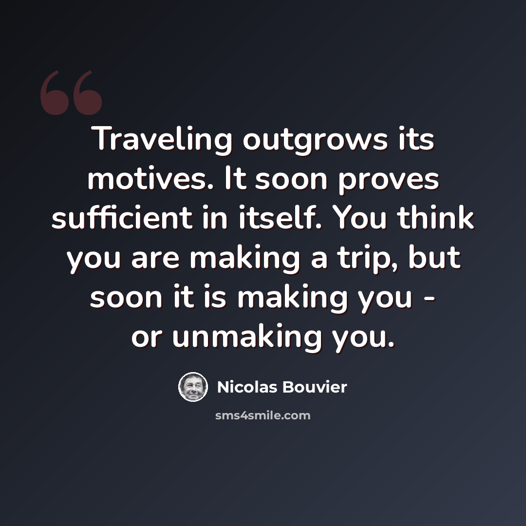 “Traveling outgrows its motives. It soon proves sufficient in itself. You think you are making a trip, but soon it is making you - or unmaking you.” quote by Nicolas Bouvier