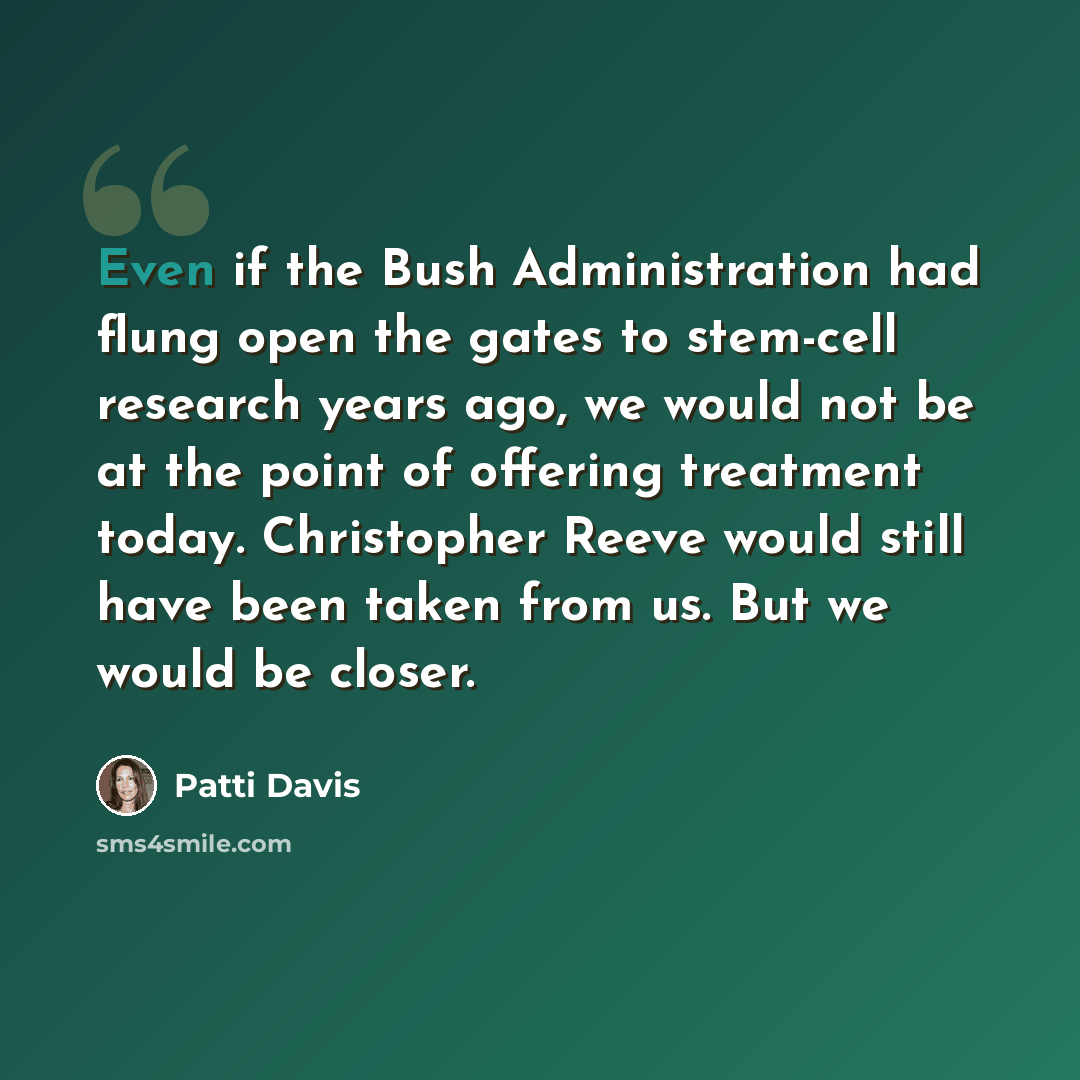 “Even if the Bush Administration had flung open the gates to stem-cell research years ago, we would not be at the point of offering treatment today. Christopher Reeve would still have been taken from us. But we would be closer.” quote by Patti Davis