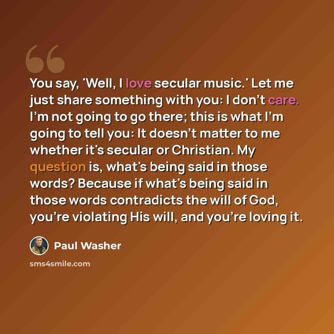 “You say, 'Well, I love secular music.' Let me just share something with you: I don't care. I'm not going to go there; this is what I'm going to tell you: It doesn't matter to me whether it's secular or Christian. My question is, what's being said in those words? Because if what's being said in…” quote by Paul Washer