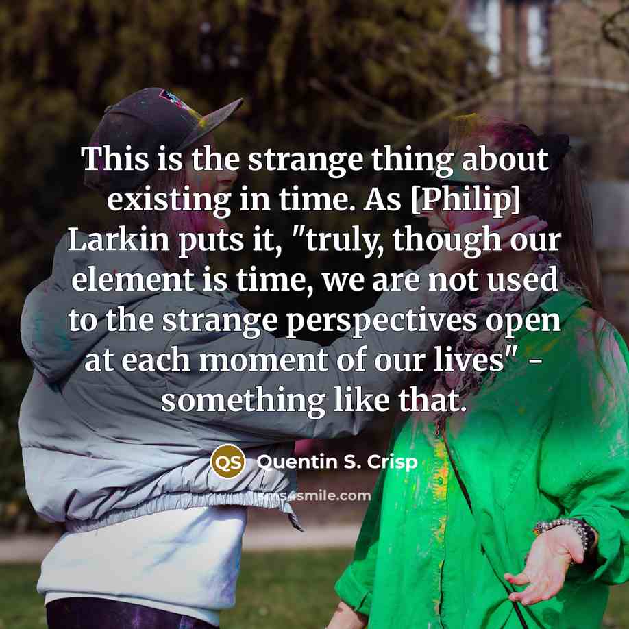 “This is the strange thing about existing in time. As [Philip] Larkin puts it, "truly, though our element is time, we are not used to the strange perspectives open at each moment of our lives" - something like that.” quote by Quentin S. Crisp