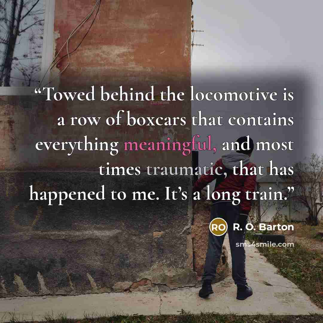 “Towed behind the locomotive is a row of boxcars that contains everything meaningful, and most times traumatic, that has happened to me. It’s a long train.” quote by R. O. Barton