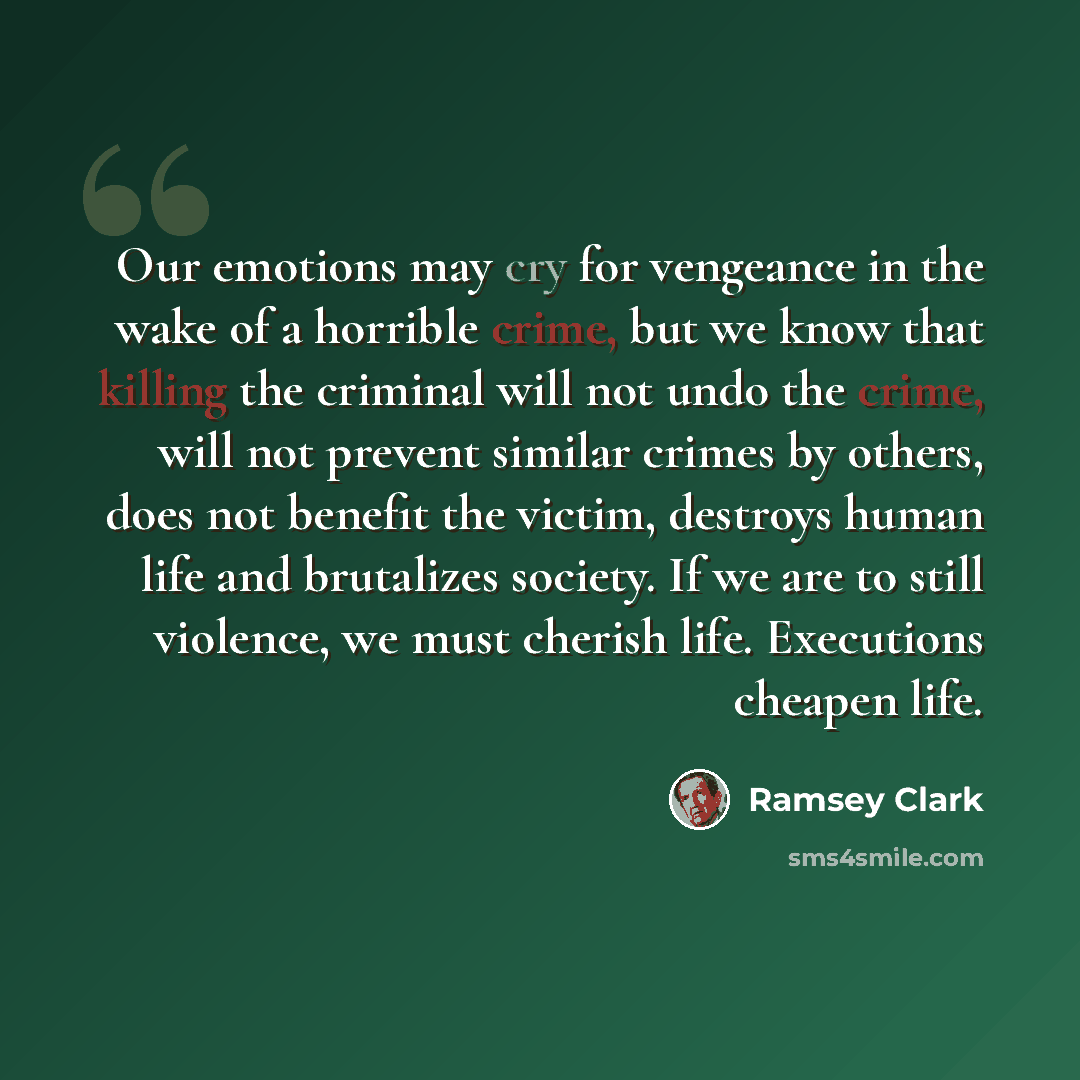 “Our emotions may cry for vengeance in the wake of a horrible crime, but we know that killing the criminal will not undo the crime, will not prevent similar crimes by others, does not benefit the victim, destroys human life and brutalizes society. If we are to still violence, we must cherish life…” quote by Ramsey Clark
