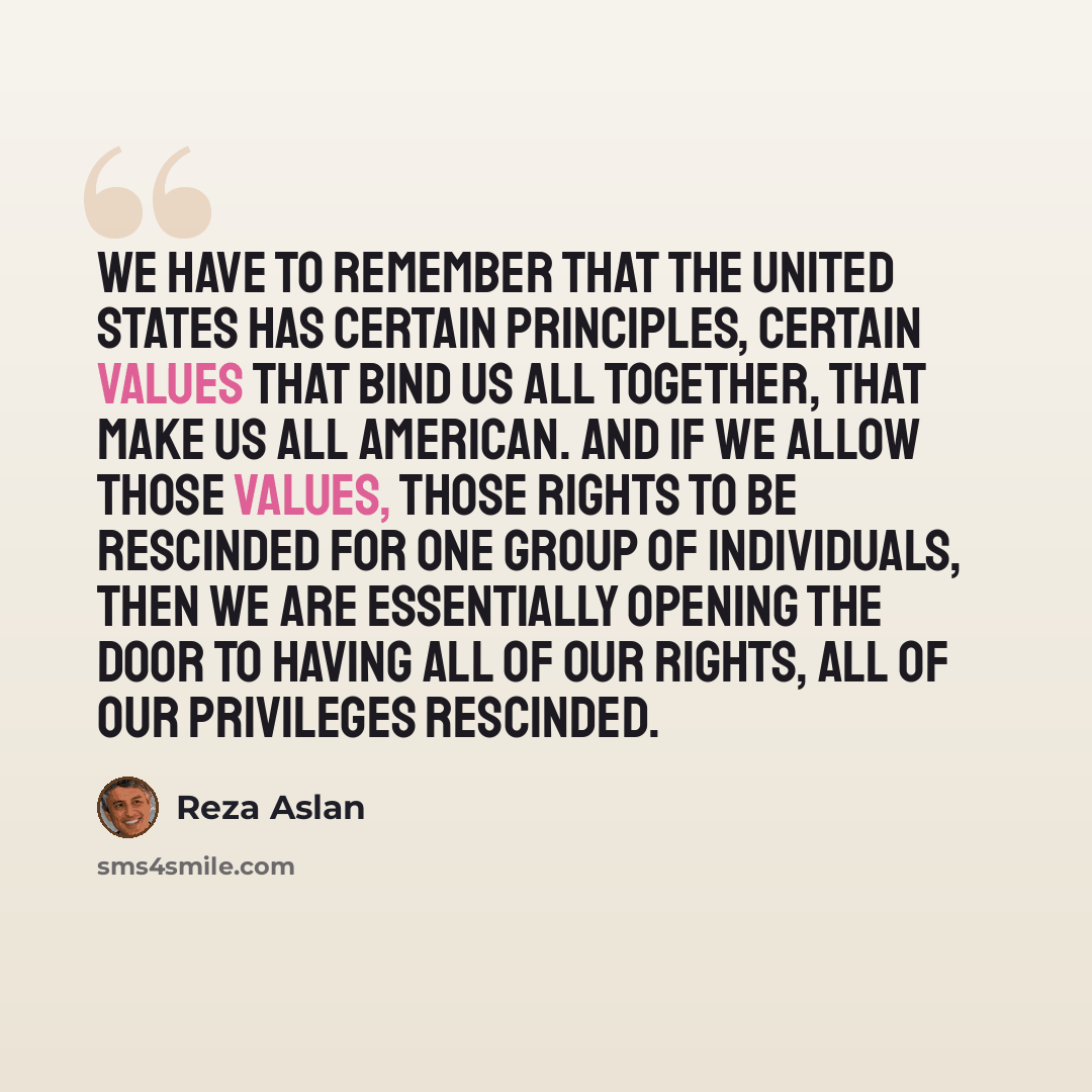 “We have to remember that the United States has certain principles, certain values that bind us all together, that make us all American. And if we allow those values, those rights to be rescinded for one group of individuals, then we are essentially opening the door to having all of our rights, all…” quote by Reza Aslan