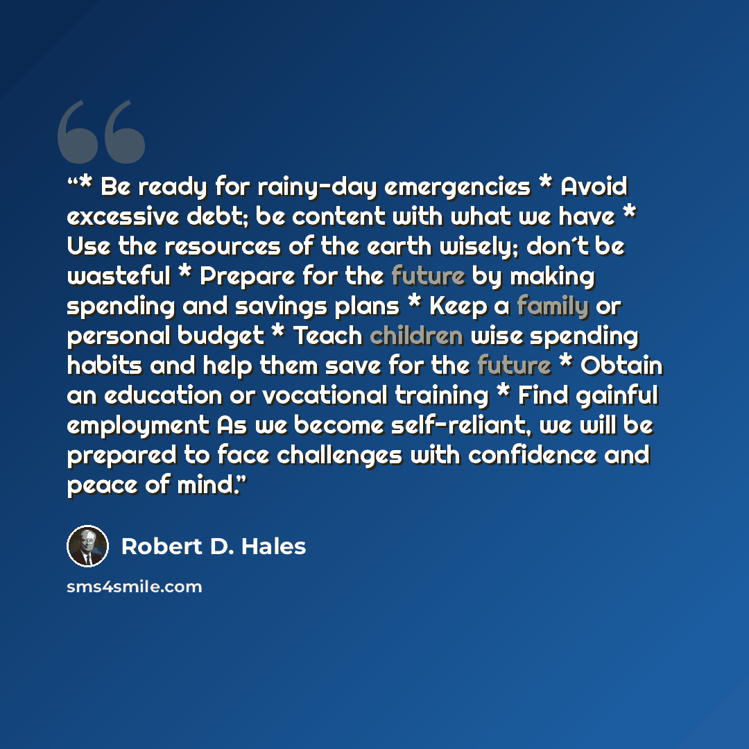 “* Be ready for rainy-day emergencies * Avoid excessive debt; be content with what we have * Use the resources of the earth wisely; don´t be wasteful * Prepare for the future by making spending and savings plans * Keep a family or personal budget * Teach children wise spending habits and help them…” quote by Robert D. Hales