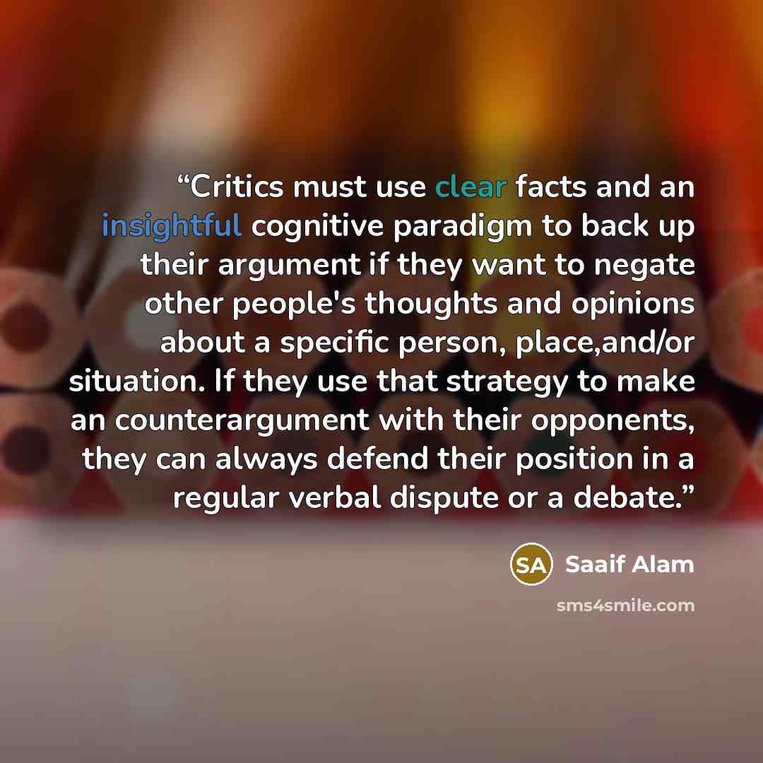 “Critics must use clear facts and an insightful cognitive paradigm to back up their argument if they want to negate other people's thoughts and opinions about a specific person, place,and/or situation. If they use that strategy to make an counterargument with their opponents, they can always defend…” quote by Saaif Alam