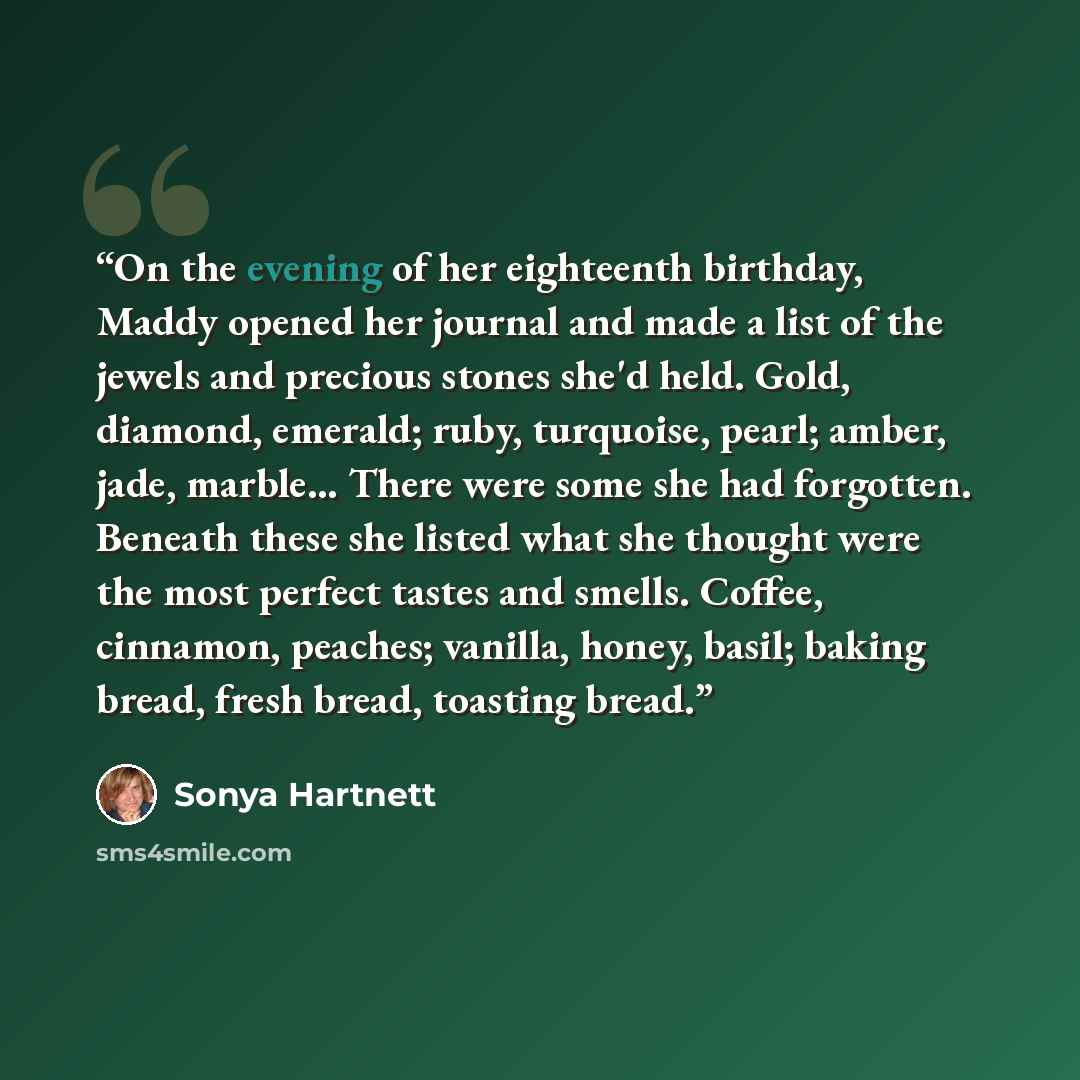 “On the evening of her eighteenth birthday, Maddy opened her journal and made a list of the jewels and precious stones she'd held. Gold, diamond, emerald; ruby, turquoise, pearl; amber, jade, marble… There were some she had forgotten. Beneath these she listed what she thought were the most perfect…” quote by Sonya Hartnett