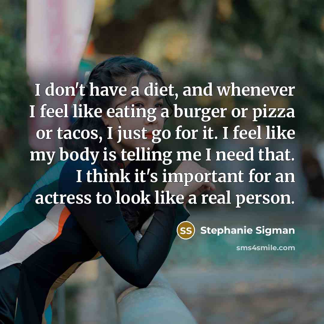 “I don't have a diet, and whenever I feel like eating a burger or pizza or tacos, I just go for it. I feel like my body is telling me I need that. I think it's important for an actress to look like a real person.” quote by Stephanie Sigman