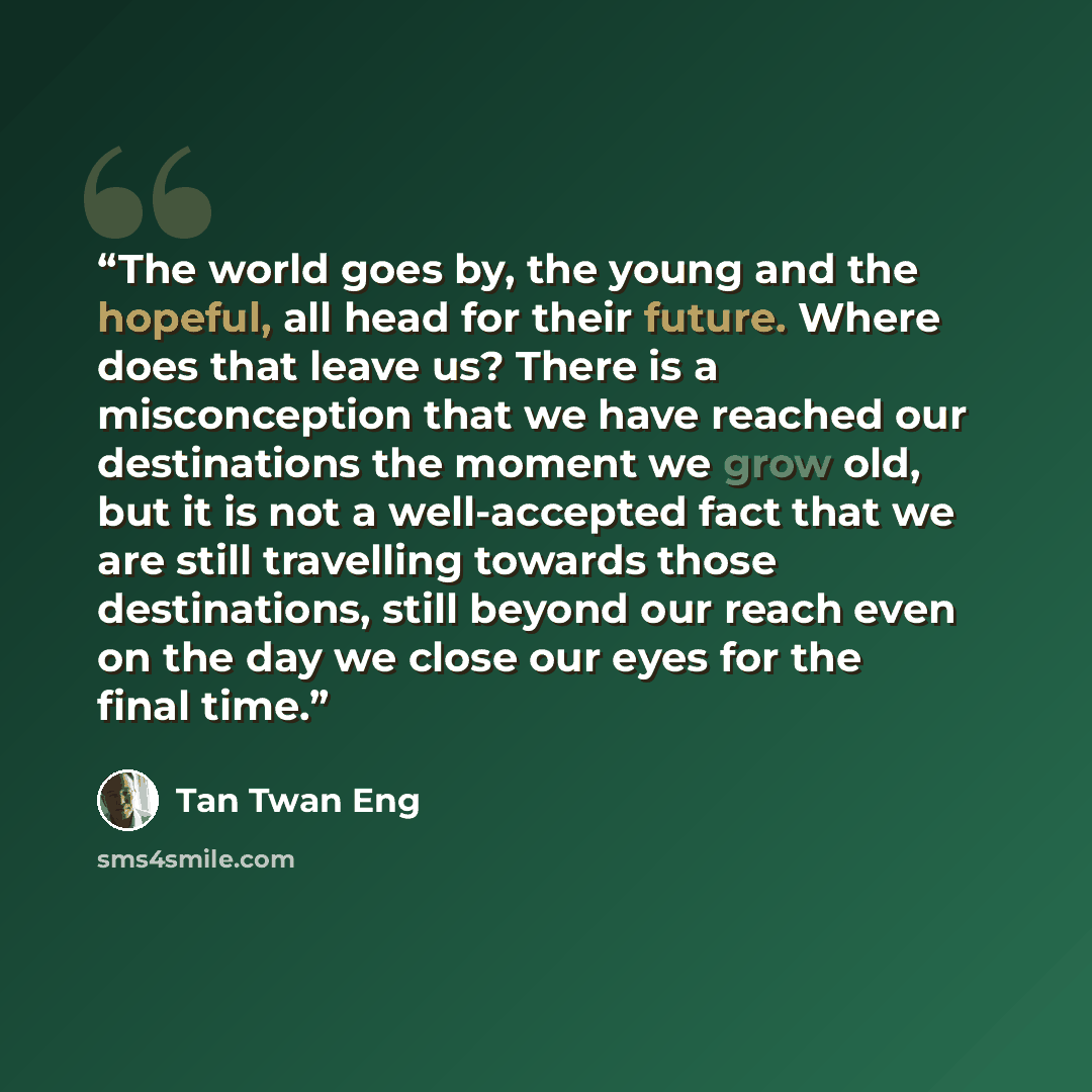 “The world goes by, the young and the hopeful, all head for their future. Where does that leave us? There is a misconception that we have reached our destinations the moment we grow old, but it is not a well-accepted fact that we are still travelling towards those destinations, still beyond our…” quote by Tan Twan Eng