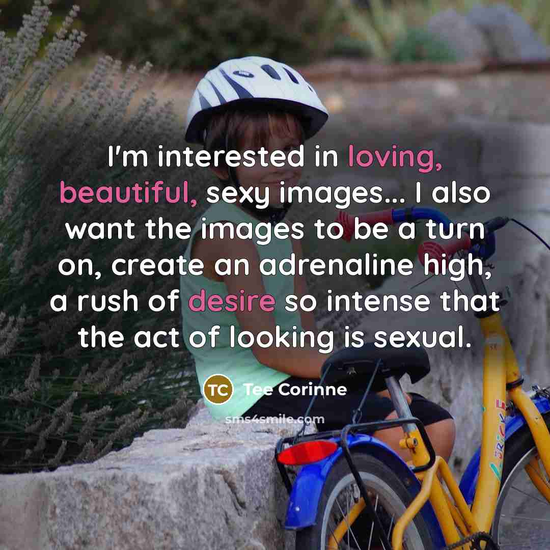 “I'm interested in loving, beautiful, sexy images... I also want the images to be a turn on, create an adrenaline high, a rush of desire so intense that the act of looking is sexual.” quote by Tee Corinne