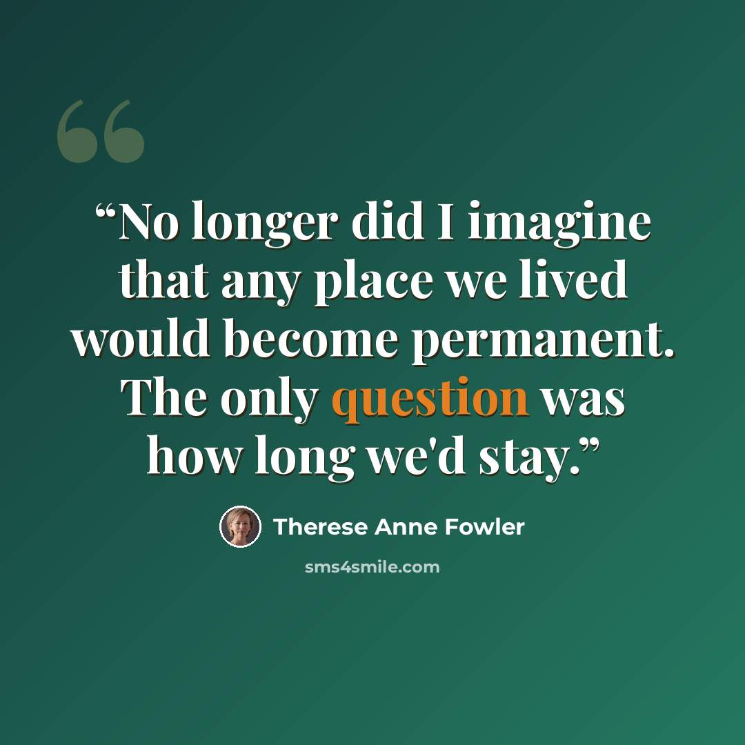 “No longer did I imagine that any place we lived would become permanent. The only question was how long we'd stay.” quote by Therese Anne Fowler