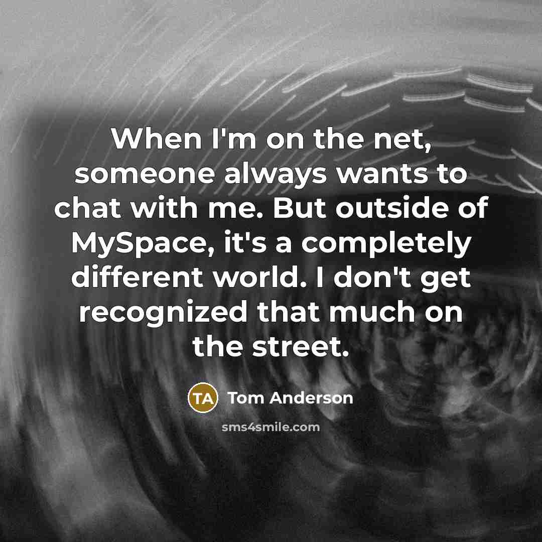 “When I'm on the net, someone always wants to chat with me. But outside of MySpace, it's a completely different world. I don't get recognized that much on the street.” quote by Tom Anderson