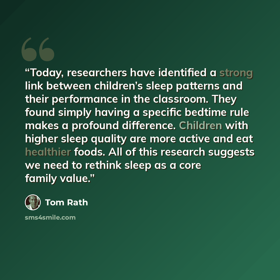 “Today, researchers have identified a strong link between children’s sleep patterns and their performance in the classroom. They found simply having a specific bedtime rule makes a profound difference. Children with higher sleep quality are more active and eat healthier foods. All of this research…” quote by Tom Rath