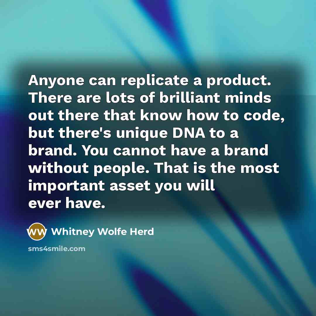 “Anyone can replicate a product. There are lots of brilliant minds out there that know how to code, but there's unique DNA to a brand. You cannot have a brand without people. That is the most important asset you will ever have.” quote by Whitney Wolfe Herd