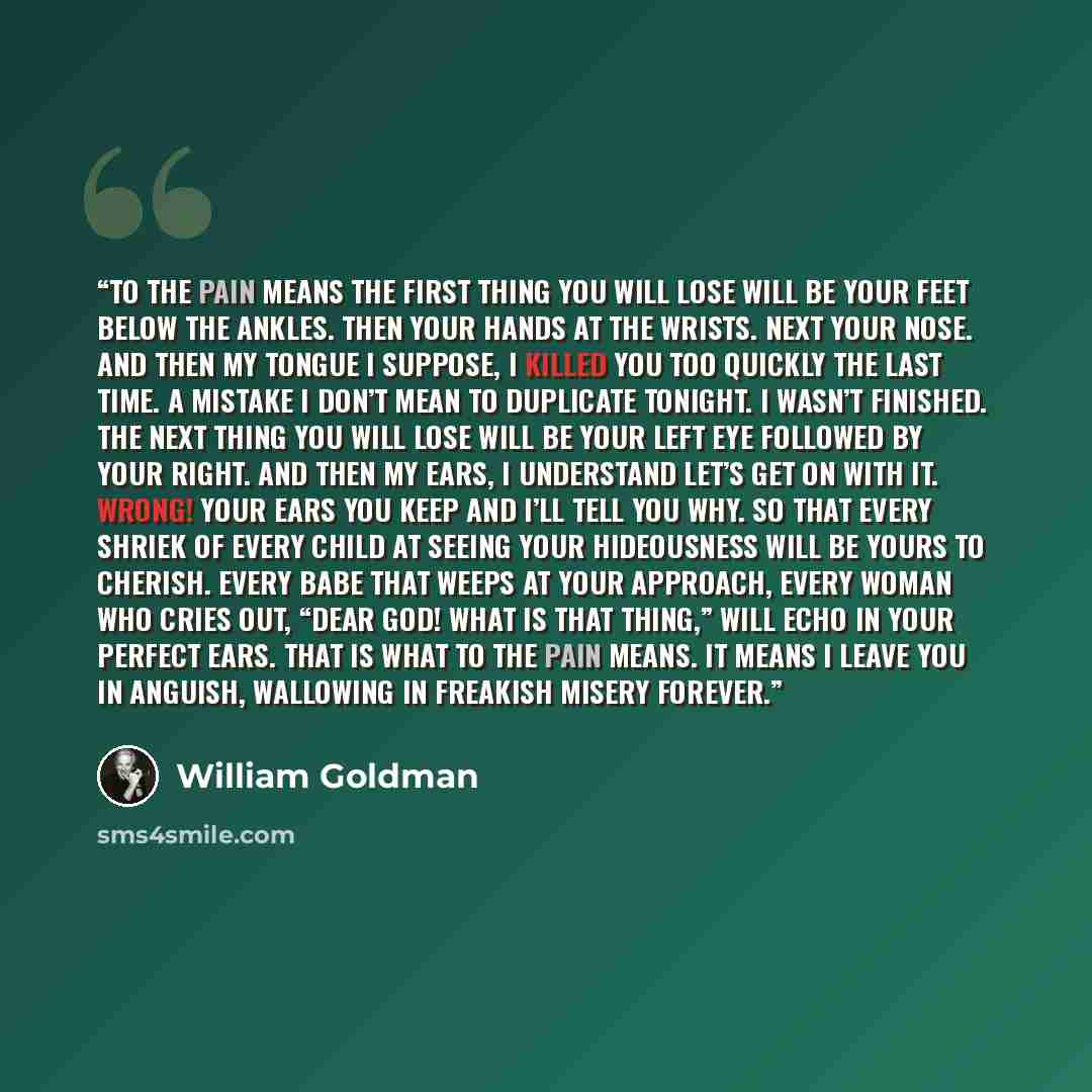 “To the pain means the first thing you will lose will be your feet below the ankles. Then your hands at the wrists. Next your nose. And then my tongue I suppose, I killed you too quickly the last time. A mistake I don’t mean to duplicate tonight. I wasn’t finished. The next thing you will lose will…” quote by William Goldman