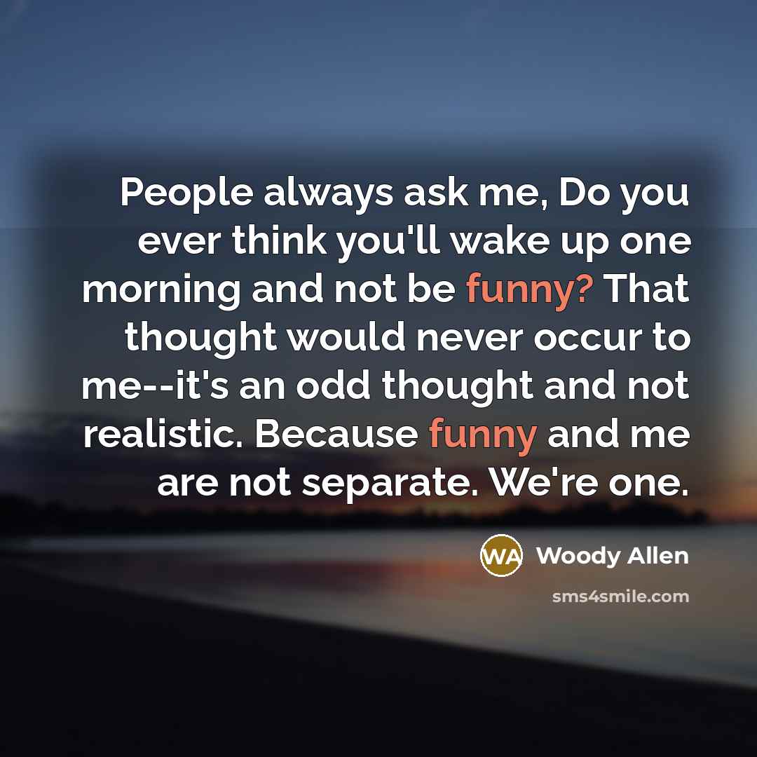 “People always ask me, Do you ever think you'll wake up one morning and not be funny? That thought would never occur to me--it's an odd thought and not realistic. Because funny and me are not separate. We're one.” quote by Woody Allen