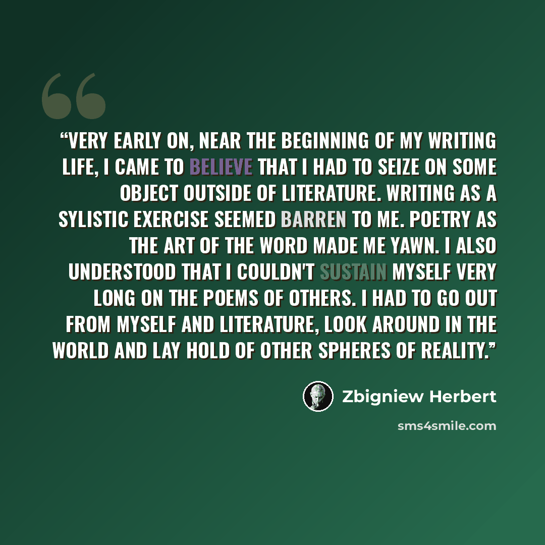 “Very early on, near the beginning of my writing life, I came to believe that I had to seize on some object outside of literature. Writing as a sylistic exercise seemed barren to me. Poetry as the art of the word made me yawn. I also understood that I couldn't sustain myself very long on the poems…” quote by Zbigniew Herbert